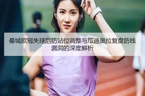 曼城欧冠失球后防站位调整与瓜迪奥拉复盘防线漏洞的深度解析