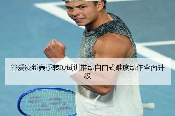 谷爱凌新赛季转项试训推动自由式难度动作全面升级